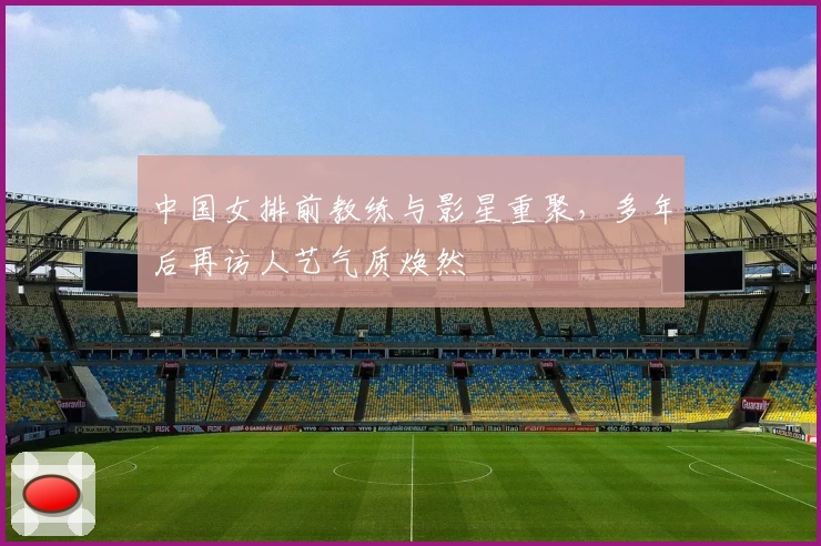 中国女排前教练与影星重聚，多年后再访人艺气质焕然