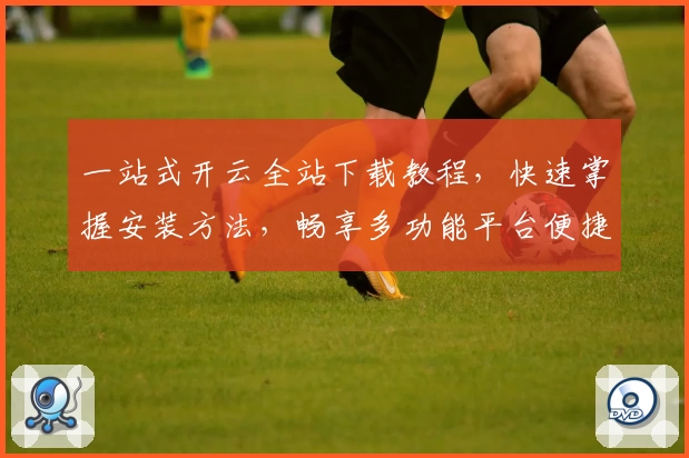 一站式开云全站下载教程，快速掌握安装方法，畅享多功能平台便捷体验