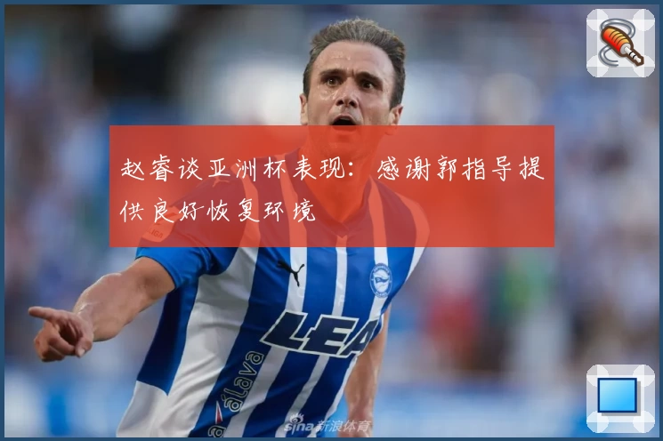 赵睿谈亚洲杯表现:感谢郭指导提供良好恢复环境