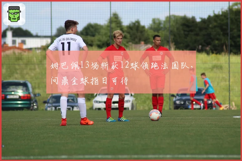 姆巴佩13场斩获12球领跑法国队，问鼎金球指日可待