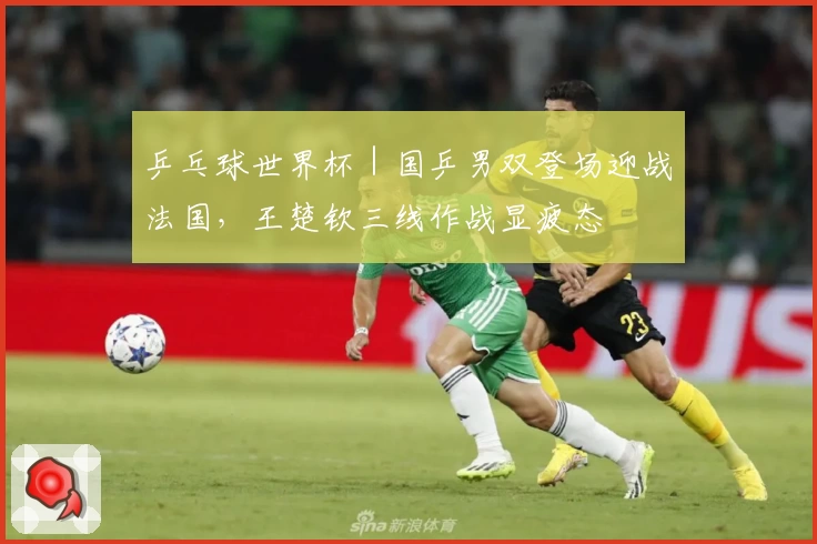 乒乓球世界杯｜国乒男双登场迎战法国，王楚钦三线作战显疲态