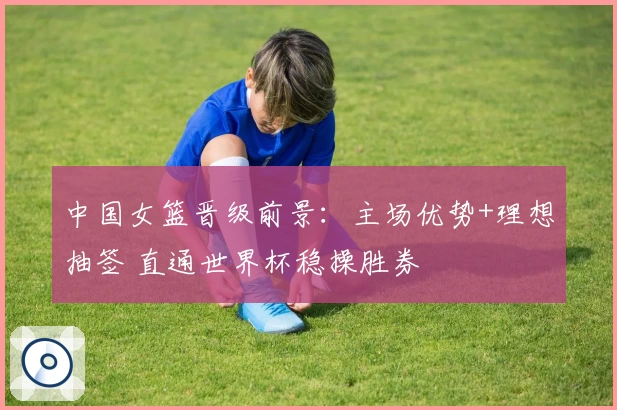中国女篮晋级前景：主场优势+理想抽签 直通世界杯稳操胜券