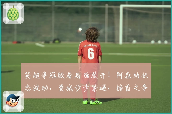 英超争冠胶着局面展开！阿森纳状态波动，曼城步步紧逼，榜首之争愈发激烈