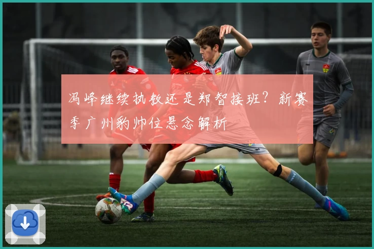 冯峰继续执教还是郑智接班？新赛季广州豹帅位悬念解析