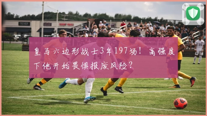 皇马六边形战士3年197场!高强度下他开始畏惧报废风险?
