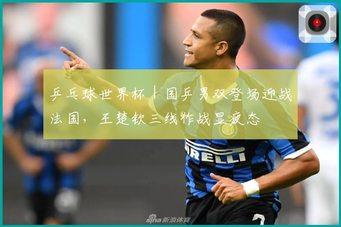 乒乓球世界杯|国乒男双登场迎战法国,王楚钦三线作战显疲态