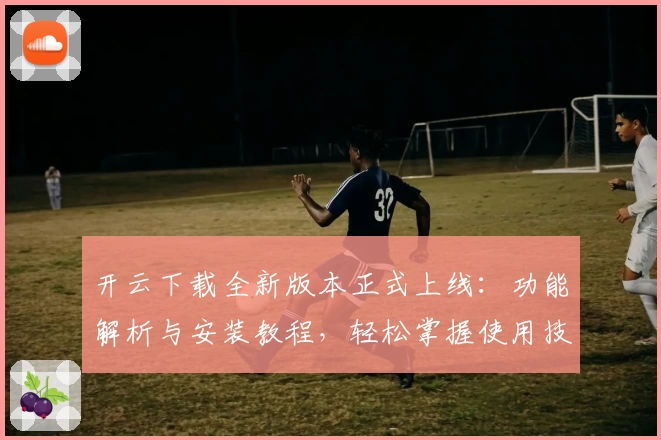 开云下载全新版本正式上线：功能解析与安装教程，轻松掌握使用技巧