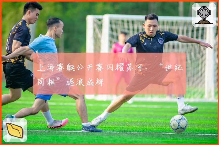 上海赛艇公开赛闪耀苏河，“世纪同框”逐浪成辉