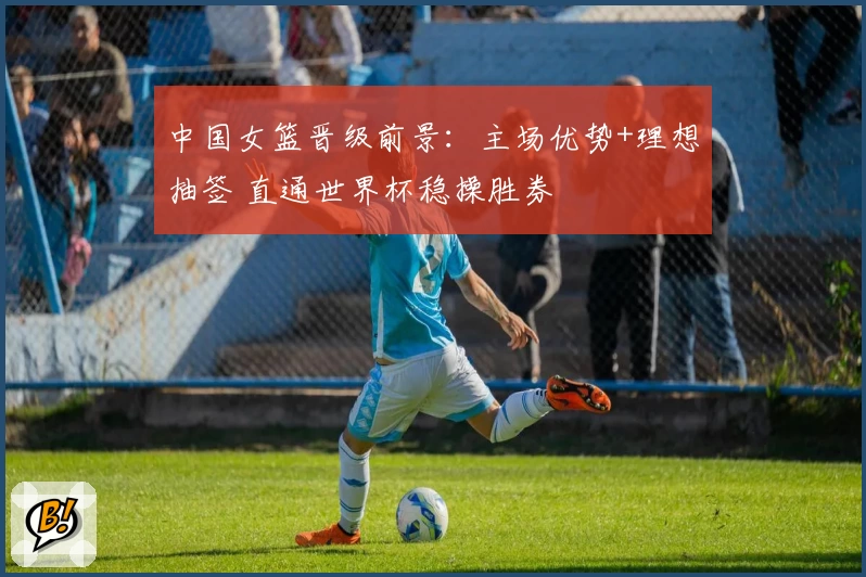 中国女篮晋级前景：主场优势+理想抽签 直通世界杯稳操胜券