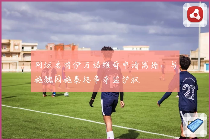 网坛名将伊万诺维奇申请离婚，与施魏因施泰格争夺监护权